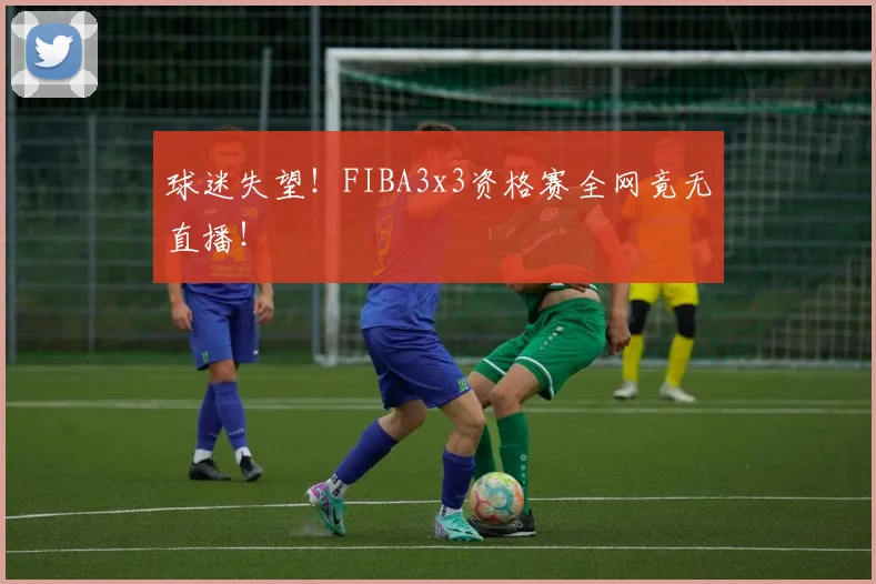 球迷失望！FIBA3x3资格赛全网竟无直播！