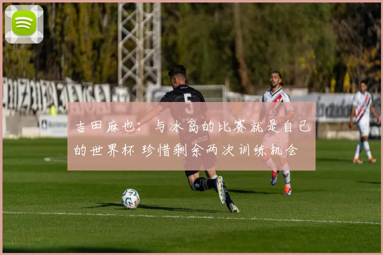 吉田麻也：与冰岛的比赛就是自己的世界杯 珍惜剩余两次训练机会