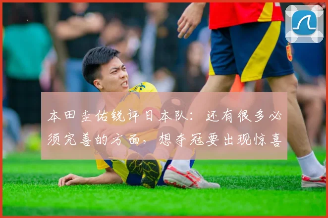 本田圭佑锐评日本队：还有很多必须完善的方面，想夺冠要出现惊喜