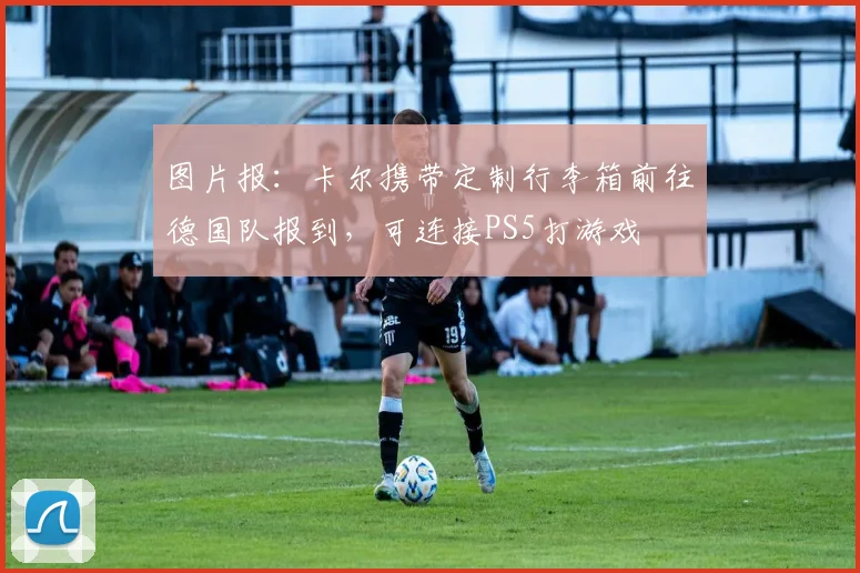 图片报：卡尔携带定制行李箱前往德国队报到，可连接PS5打游戏