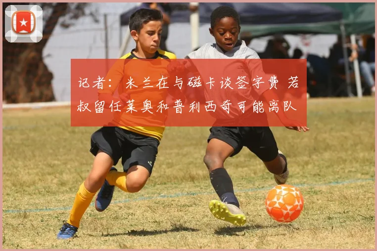 记者：米兰在与磁卡谈签字费 若囧叔留任莱奥和普利西奇可能离队