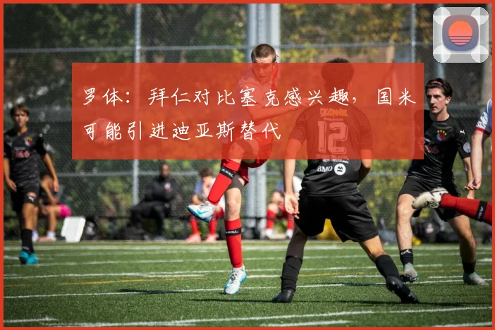 罗体：拜仁对比塞克感兴趣，国米可能引进迪亚斯替代